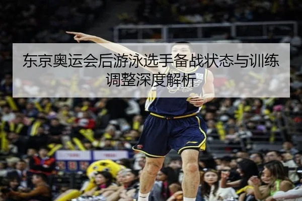 东京奥运会后游泳选手备战状态与训练调整深度解析